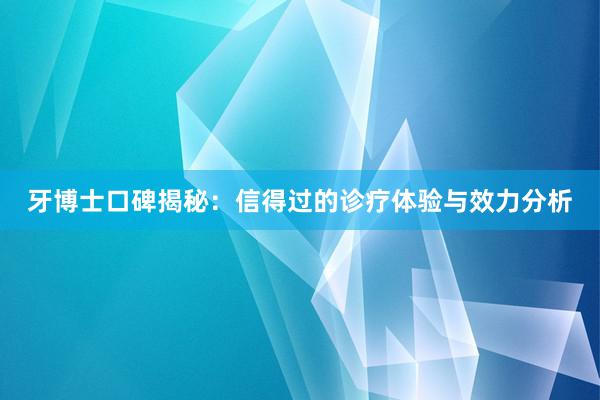 牙博士口碑揭秘：信得过的诊疗体验与效力分析