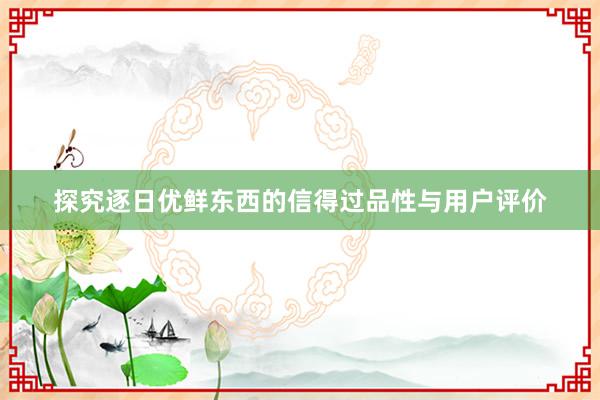 探究逐日优鲜东西的信得过品性与用户评价